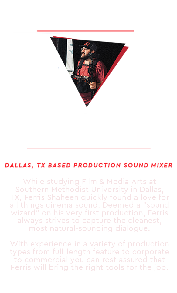 Ferris Shaheen: IATSE Local 484 Dallas, TX Based Production Sound Mixer While studying Film & Media Arts at Southern Methodist University in Dallas, TX, Ferris Shaheen quickly found a love for all things cinema sound. Deemed a sound wizard on his very first production, Ferris always strives to capture the cleanest, most natural sounding dialogue. With experience in a variety of production types—from full-length features to corporate and commercial—you can rest assured that Ferris will bring the right tools for the job.